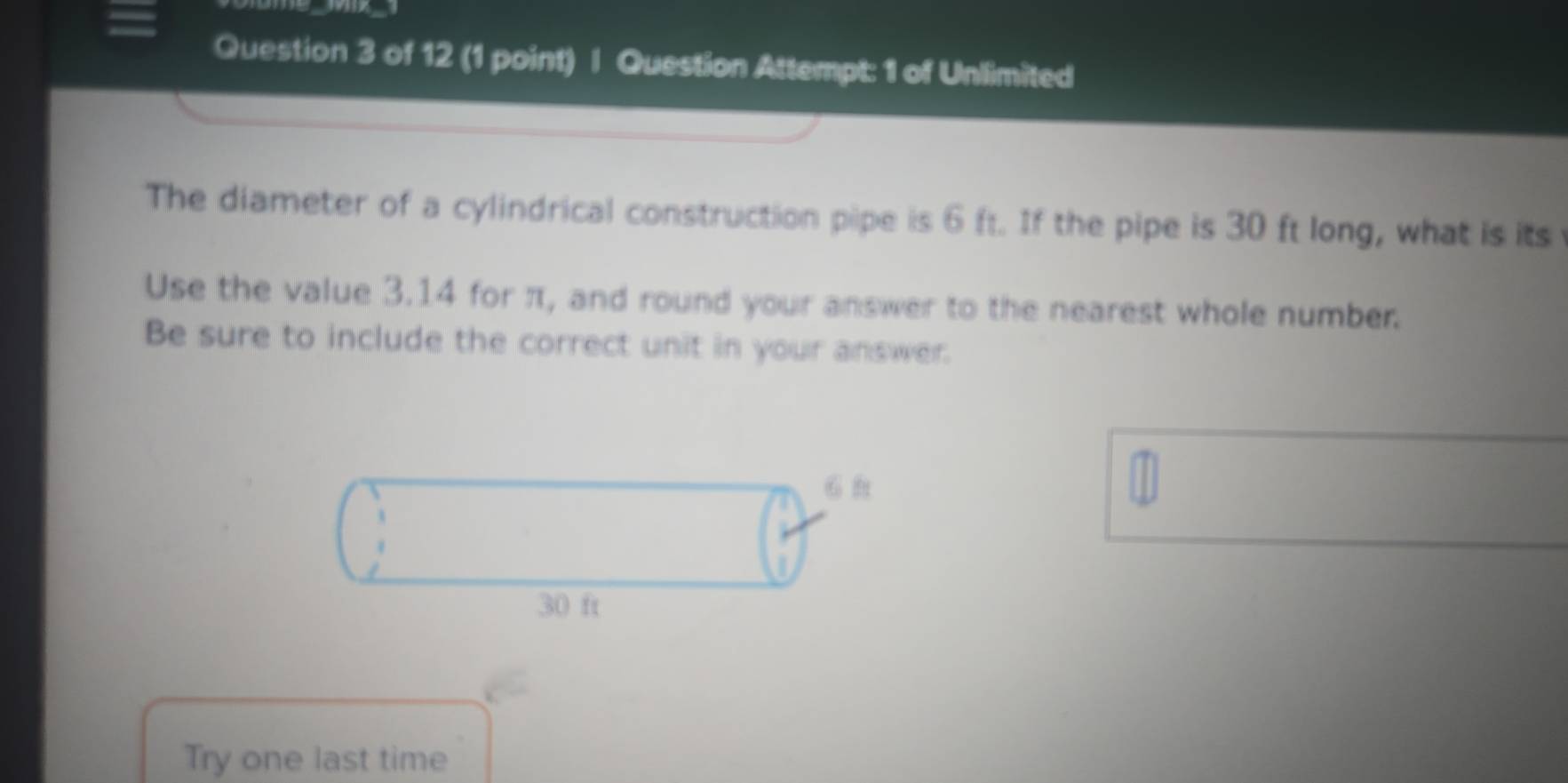 Question Attempt: 1 of Unlimited 
The diameter of a cylindrical construction pipe is 6 ft. If the pipe is 30 ft long, what is its 
Use the value 3.14 for π, and round your answer to the nearest whole number. 
Be sure to include the correct unit in your answer. 
Try one last time