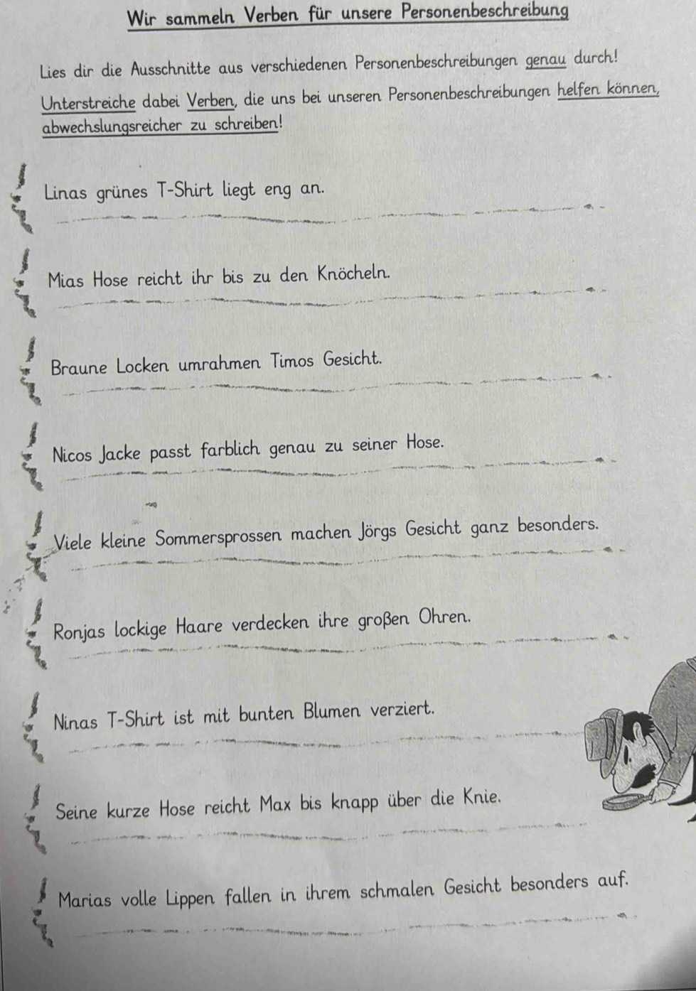 Wir sammeln Verben für unsere Personenbeschreibung 
Lies dir die Ausschnitte aus verschiedenen Personenbeschreibungen genau durch! 
Unterstreiche dabei Verben, die uns bei unseren Personenbeschreibungen helfen können, 
abwechslungsreicher zu schreiben! 
Linas grünes T-Shirt liegt eng an. 
Mias Hose reicht ihr bis zu den Knöcheln. 
Braune Locken umrahmen Timos Gesicht. 
Nicos Jacke passt farblich genau zu seiner Hose. 
Viele kleine Sommersprossen machen Jörgs Gesicht ganz besonders. 
Ronjas lockige Haare verdecken ihre großen Ohren. 
Ninas T-Shirt ist mit bunten Blumen verziert. 
Seine kurze Hose reicht Max bis knapp über die Knie. 
Marias volle Lippen fallen in ihrem schmalen Gesicht besonders auf.