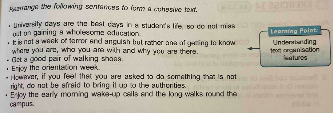 Rearrange the following sentences to form a cohesive text. 
. University days are the best days in a student's life, so do not miss 
out on gaining a wholesome education. Learning Point: 
It is not a week of terror and anguish but rather one of getting to know Understanding 
where you are, who you are with and why you are there. text organisation 
Get a good pair of walking shoes. features 
Enjoy the orientation week. 
However, if you feel that you are asked to do something that is not 
right, do not be afraid to bring it up to the authorities. 
Enjoy the early morning wake-up calls and the long walks round the 
campus.