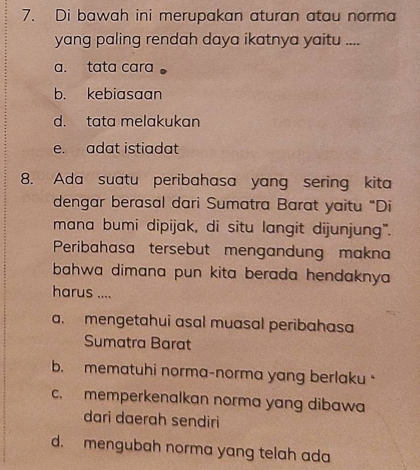 Di bawah ini merupakan aturan atau norma
yang paling rendah daya ikatnya yaitu ....
a. tata cara
b. kebiasaan
d. tata melakukan
e. adat istiadat
8. Ada suatu peribahasa yang sering kita
dengar berasal dari Sumatra Barat yaitu “Di
mana bumi dipijak, di situ langit dijunjung".
Peribahasa tersebut mengandung makna
bahwa dimana pun kita berada hendaknya 
harus ....
a. mengetahui asal muasal peribahasa
Sumatra Barat
b. mematuhi norma-norma yang berlaku
c. memperkenalkan norma yang dibawa
dari daerah sendiri
d. mengubah norma yang telah ada