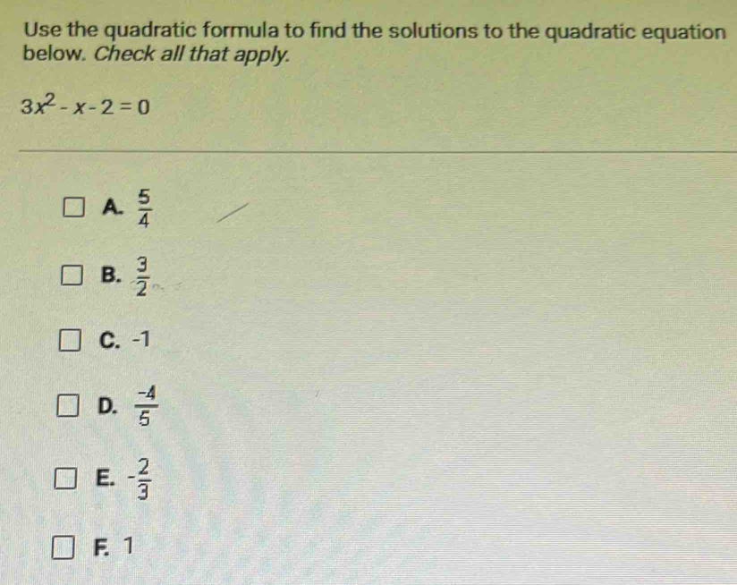 Use the quadratic formula to find the solutions to the quadratic equation
below. Check all that apply.
3x^2-x-2=0
A.  5/4 
B.  3/2 
C. -1
D.  (-4)/5 
E. - 2/3 
F. 1