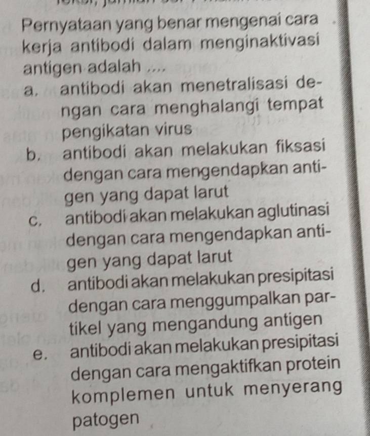 Pernyataan yang benar mengenai cara
kerja antibodi dalam menginaktivasi
antigen adalah ....
a. antibodi akan menetralisasi de-
ngan cara menghalangi tempat
pengikatan virus
b. antibodi akan melakukan fiksasi
dengan cara mengendapkan anti-
gen yang dapat larut
c. antibodi akan melakukan aglutinasi
dengan cara mengendapkan anti-
gen yang dapat larut
d. antibodi akan melakukan presipitasi
dengan cara menggumpalkan par-
tikel yang mengandung antigen
e. antibodi akan melakukan presipitasi
dengan cara mengaktifkan protein
komplemen untuk menyerang
patogen