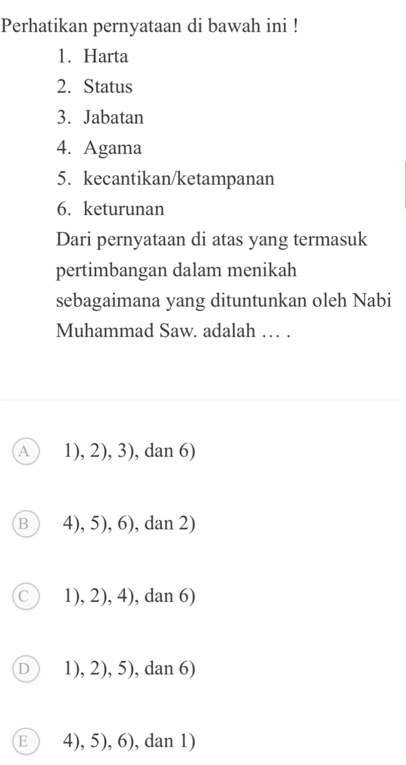 Perhatikan pernyataan di bawah ini !
1. Harta
2. Status
3. Jabatan
4. Agama
5. kecantikan/ketampanan
6. keturunan
Dari pernyataan di atas yang termasuk
pertimbangan dalam menikah
sebagaimana yang dituntunkan oleh Nabi
Muhammad Saw. adalah … .
A ) 1), 2), 3), dan 6)
B 4), 5), 6), dan 2)
1), 2), 4), dan 6)
D 1), 2), 5), dan 6)
E 4), 5), 6), dan 1)