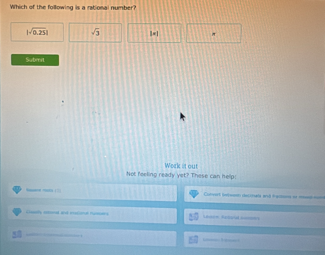 Which of the following is a rational number?
|sqrt(0.25)|
sqrt(3) |π|
π
Submit 
Work it out 
Not feeling ready yet? These can help: 
Square roots (3) Convert between decimals and fractions or meed weee 
Classily retonal and inrasional numbers Lessón Retional =asse 
Integ