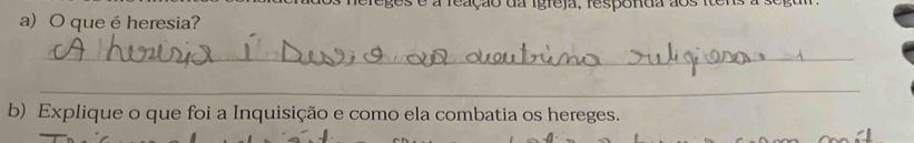 a reação da igreja, respónda aos tons a 
a) O queé heresia? 
_ 
_ 
b) Explique o que foi a Inquisição e como ela combatia os hereges.