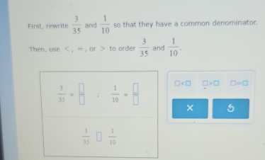 First, rewrite  3/35  and  1/10  so that they have a common denominator.
Then, use < , = , or > to order  3/35  and  1/10 .
□ □ >□ □ =□
×