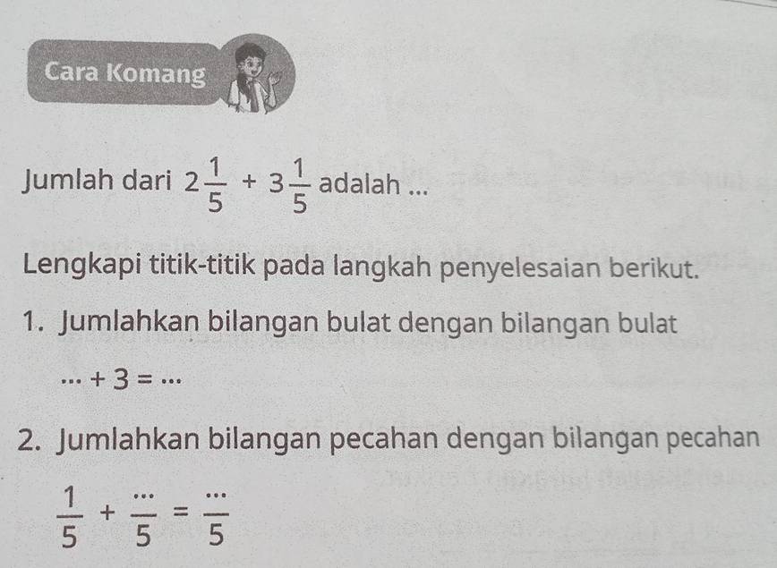 Cara Komang 
Jumlah dari 2 1/5 +3 1/5  adalah ... 
Lengkapi titik-titik pada langkah penyelesaian berikut. 
1. Jumlahkan bilangan bulat dengan bilangan bulat
·s +3=·s
2. Jumlahkan bilangan pecahan dengan bilangan pecahan
 1/5 + (...)/5 = (...)/5 