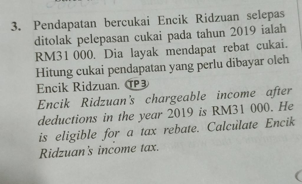 Pendapatan bercukai Encik Ridzuan selepas 
ditolak pelepasan cukai pada tahun 2019 ialah
RM31 000. Dia layak mendapat rebat cukai. 
Hitung cukai pendapatan yang perlu dibayar oleh 
Encik Ridzuan. T 
Encik Ridzuan’s chargeable income after 
deductions in the year 2019 is RM31 000. He 
is eligible for a tax rebate. Calculate Encik 
Ridzuan's income tax.