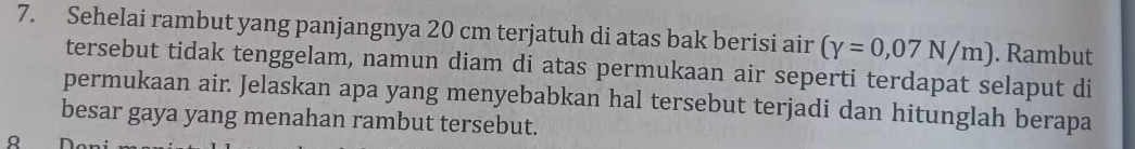 Sehelai rambut yang panjangnya 20 cm terjatuh di atas bak berisi air (Y=0,07N/m). Rambut 
tersebut tidak tenggelam, namun diam di atas permukaan air seperti terdapat selaput di 
permukaan air. Jelaskan apa yang menyebabkan hal tersebut terjadi dan hitunglah berapa 
besar gaya yang menahan rambut tersebut. 
8 Don