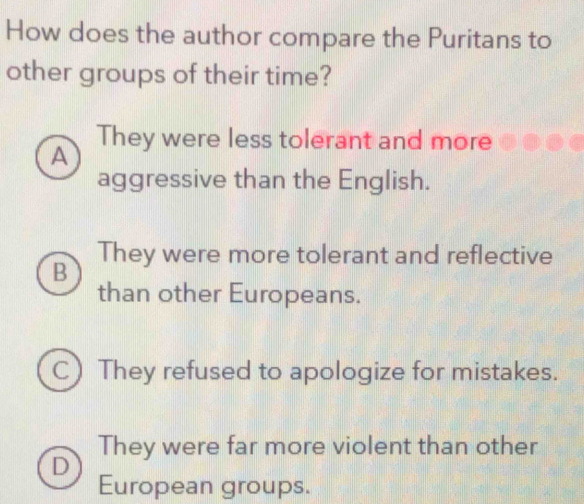 How does the author compare the Puritans to
other groups of their time?
They were less tolerant and more
A
aggressive than the English.
They were more tolerant and reflective
B
than other Europeans.
D They refused to apologize for mistakes.
They were far more violent than other
European groups.