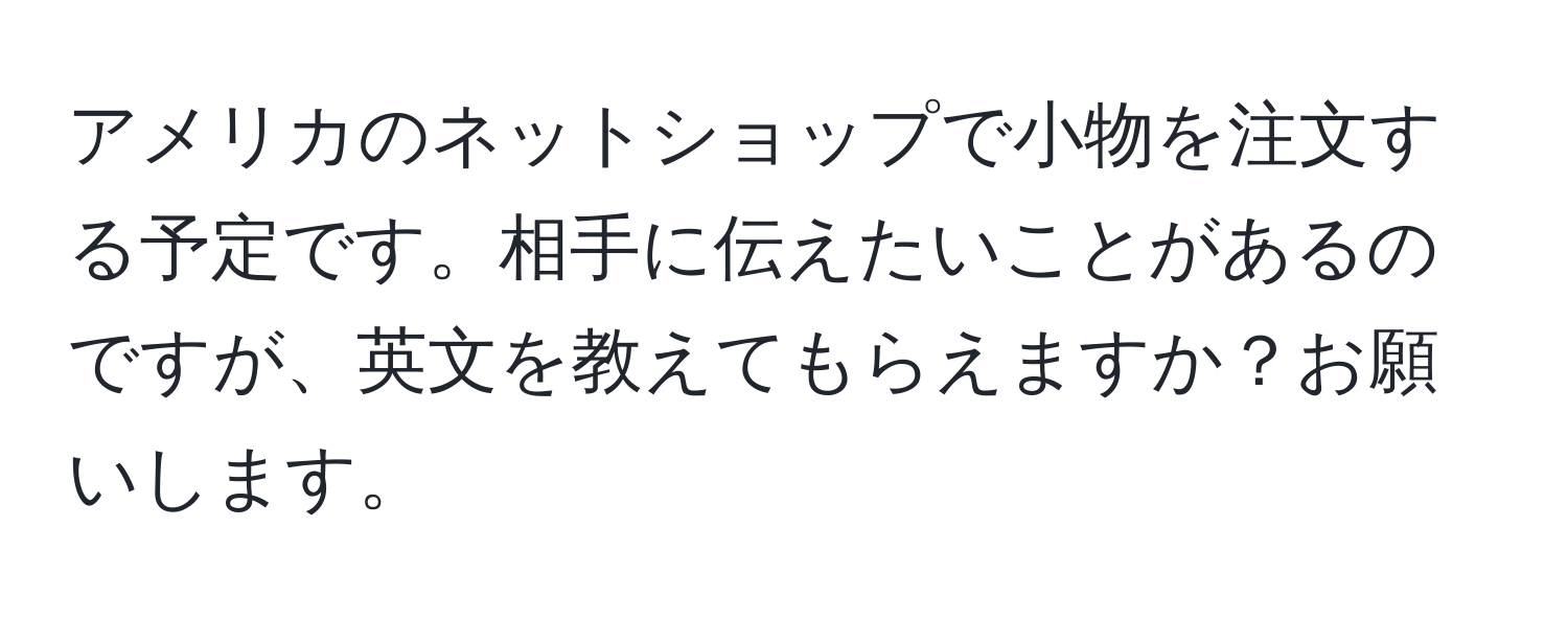 アメリカのネットショップで小物を注文する予定です。相手に伝えたいことがあるのですが、英文を教えてもらえますか？お願いします。