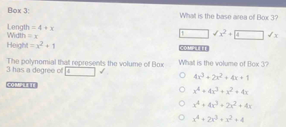 Box 3: What is the base area of Box 3?
Length =4+x
Width =x
1 □ sqrt(x^2)+ 4surd x 
Height =x^2+1 COMP LE TL
The polynomial that represents the volume of Box What is the volume of Box 3?
3 has a degree of 4
4x^3+2x^2+4x+1
COMPLETE
x^4+4x^3+x^2+4x
x^4+4x^3+2x^2+4x
x^4+2x^3+x^2+4