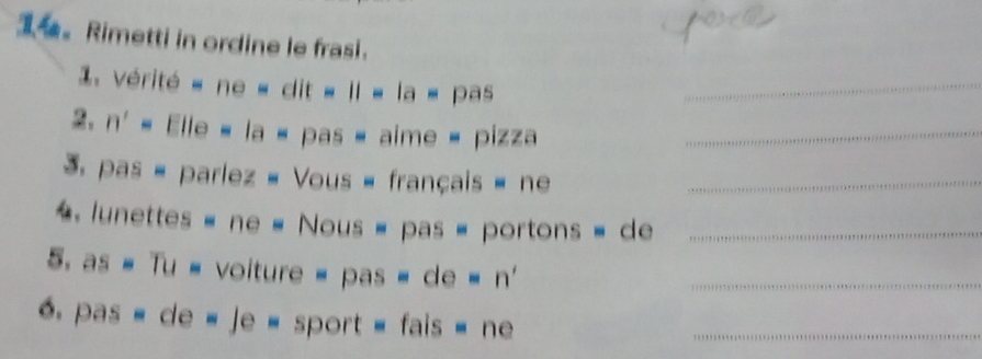 Rimetti in ordine le frasi. 
1. vérité « ne « dit « II « la « pas_ 
2. n' = Elle « la = pas = aime = pizza_ 
3. pas - parlez « Vous - français » ne_ 
lunettes « ne « Nous = pas = portons = de_ 
5. as # Tu = voiture = pas = de = n'_ 
6. pas » de « Je = sport = fais » ne_