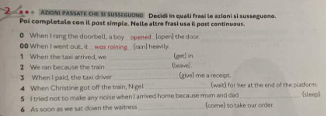 AZIONI PASSATE CHE SI SUSSEGUONO Decidi in quali frasi le azioni si susseguono. 
Poi completale con il post simple. Nelle altre frasi usa il post continuous. 
● When I rang the doorbell, a boy _opered_(open] the door. 
00 When I went out, it___was roining___(rain) heavily. 
1 When the taxi arrived, we _(get) in. 
2 We ran because the train _(leave). 
3 When I paid, the taxi driver _(give) me a receipt. 
4 When Christine got off the train, Nigel_ (wait) for her at the end of the platform. 
5 I tried not to make any noise when I arrived home because mum and dad_ 
(sleep). 
6 As soon as we sat down the waitress_ (come) to take our order.