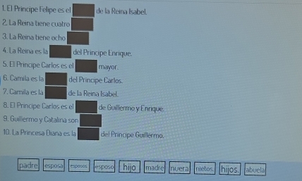 El Principe Felipe es el de la Reina Isabel. 
2. La Reina tiene cuatro 
3. La Reina tiene ocho 
4. La Reina es la del Principe Enrique. 
5. El Principe Carlos es el mayor. 
6. Camila es la del Principe Carlos. 
7. Carnila es la de la Reina Isabel. 
8. El Principe Carlos es el de Guillermo y Enrique. 
9. Guillermo y Catalina son 
10. La Princesa Diana es la del Principe Guillermo. 
padre espos0 esposos esposo hijo madre nvera nietos. hijos. abuela
