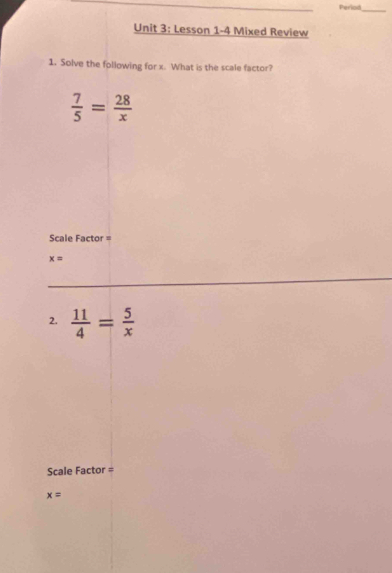 Period 
_ 
Unit 3: Lesson 1-4 Mixed Review 
1. Solve the following for x. What is the scale factor?
 7/5 = 28/x 
Scale Factor =
x=
2.  11/4 = 5/x 
Scale Factor =
x=