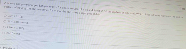 dollars, of having the phone service for m months and using g gigabytes of data? A phone company charges $25 per month for phone service, plus an additional $1.10 per gigabyte of data used. Which of the following represents the cost, in
25m+1.10g
25+1.10+m+g
25/m+1.10/g
26.10+mg
Previous