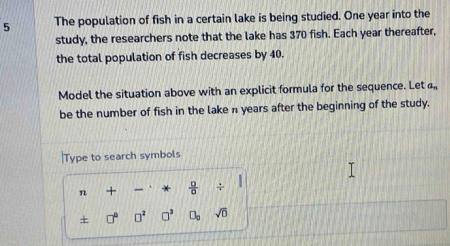 The population of fish in a certain lake is being studied. One year into the 
study, the researchers note that the lake has 370 fish. Each year thereafter, 
the total population of fish decreases by 40. 
Model the situation above with an explicit formula for the sequence. Let a_n
be the number of fish in the lake n years after the beginning of the study. 
|Type to search symbols 
n +  □ /□   / 
+ □^2 □^3 □ _□  sqrt(0)