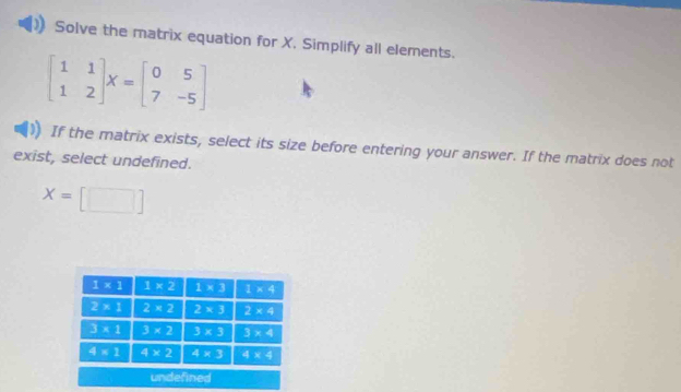 Solve the matrix equation for X. Simplify all elements.
beginbmatrix 1&1 1&2endbmatrix X=beginbmatrix 0&5 7&-5endbmatrix
If the matrix exists, select its size before entering your answer. If the matrix does not
exist, select undefined.
X=[□ ]