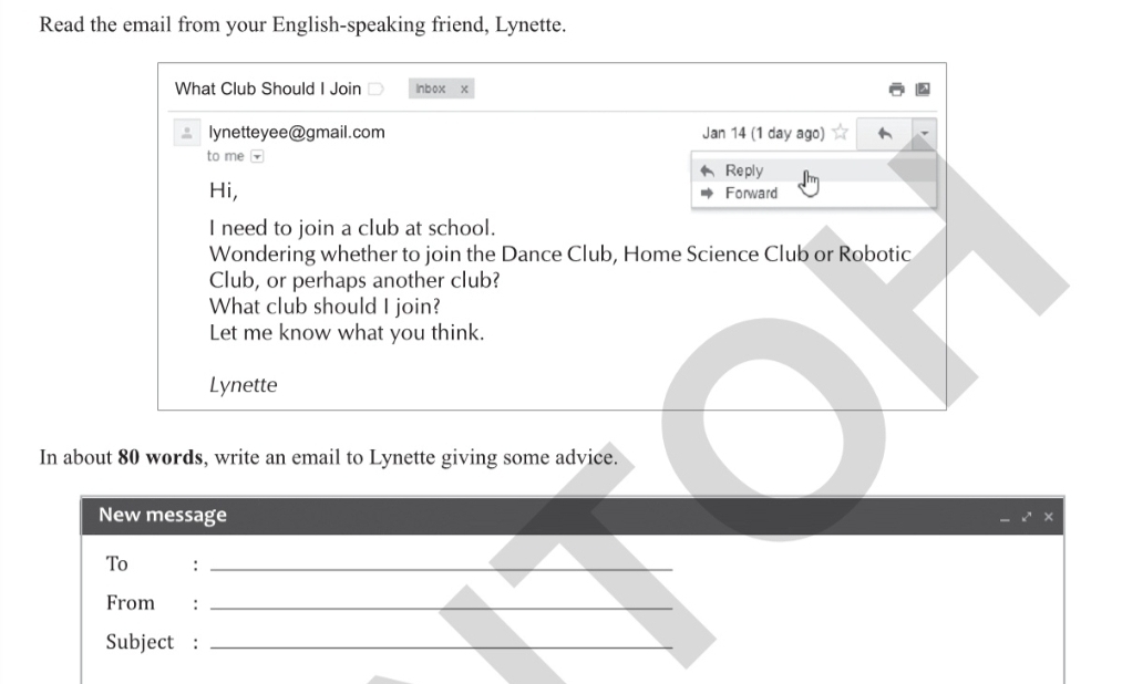 Read the email from your English-speaking friend, Lynette. 
What Club Should I Join Inbox x 
lynetteyee@gmail.com Jan 14 (1 day ago) 
to me 
Reply 
Hi, Forward 
I need to join a club at school. 
Wondering whether to join the Dance Club, Home Science Club or Robotic 
Club, or perhaps another club? 
What club should I join? 
Let me know what you think. 
Lynette 
In about 80 words, write an email to Lynette giving some advice. 
New message 
× 
To 
_ 
From€ :_ 
Subject :_