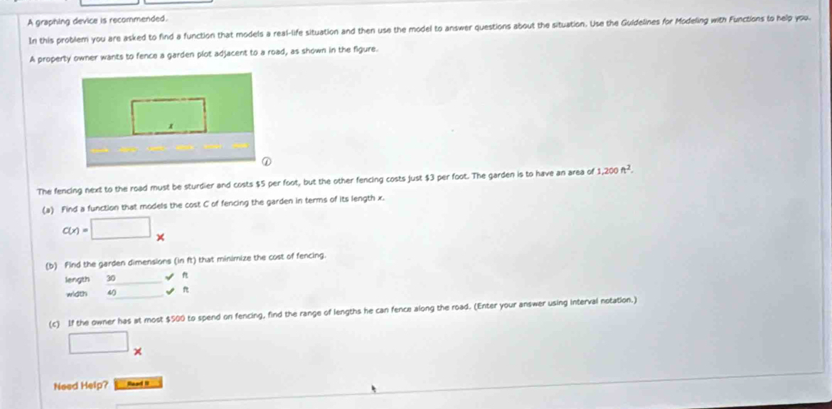 A graphing device is recommended. 
In this problem you are asked to find a function that models a real-life situation and then use the model to answer questions about the situation. Use the Guidelines for Modeling with Functions to help you. 
A property owner wants to fence a garden plot adjacent to a road, as shown in the figure. 
The fencing next to the road must be sturdier and costs $5 per foot, but the other fencing costs just $3 per foot. The garden is to have an area of 1,200ft^2. 
(a) Find a function that models the cost C of fencing the garden in terms of its length x.
c(x)=□ x
(b) Find the garden dimensions (inft) that minimize the cost of fencing. 
length 30 _ != n
width 4 □ vee n
(c) If the owner has at most $500 to spend on fencing, find the range of lengths he can fence along the road. (Enter your answer using interval notation.) 
□ * 
Need Help? Read 1