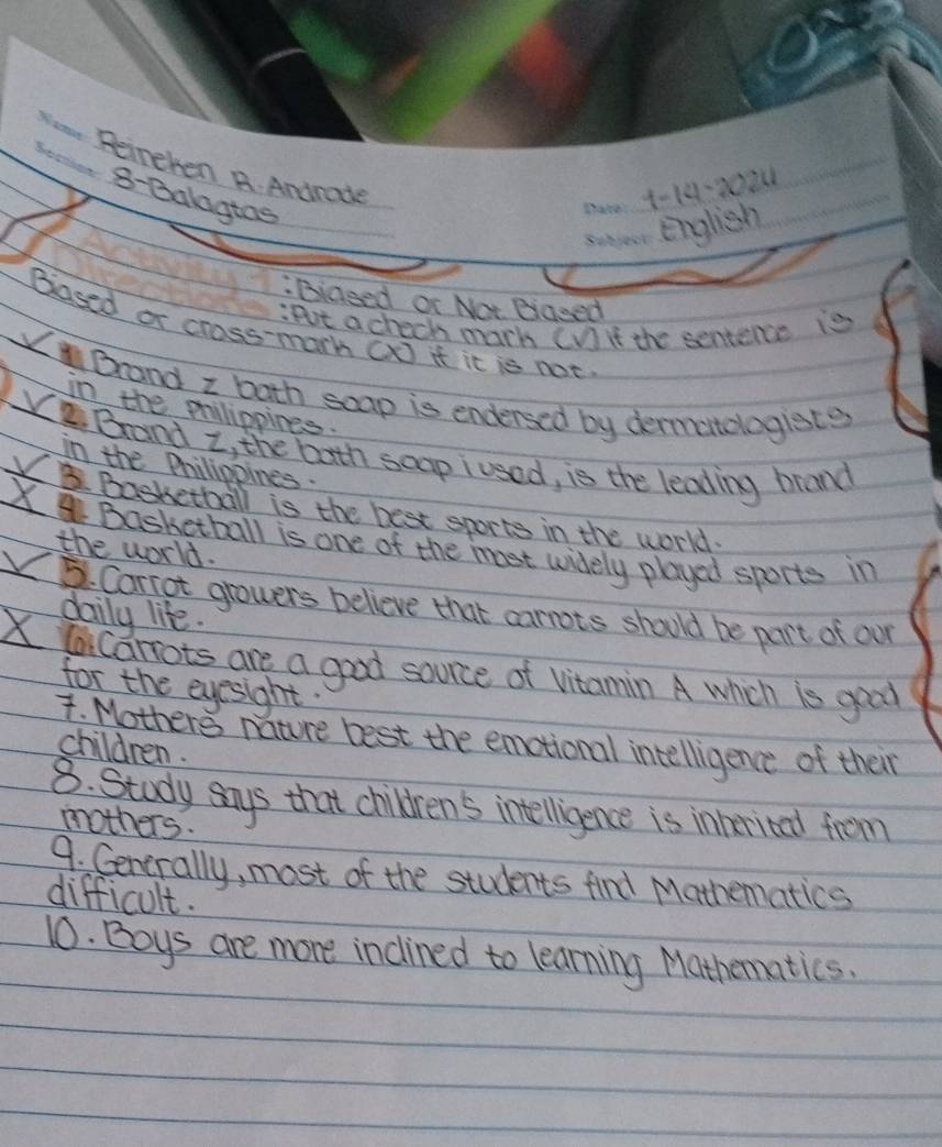 Peineken A. Andrade 
8-Balagtas 
_ 
_ 
1-14-2024 
English 
:Biased or Not Bigeed 
Pot a check mach CV) if the sentence is 
Based or cross-marh (x) it it is not 
Brand I both soap is endersed by dermitologists 
in the prilippines. 
Brand z, the both soap iused, is the leading brand 
in the Prhilippines. 
X B. Basketball is the best sports in the world. 
X Basketball is one of the met widely played sports in 
the world. 
5. Carrot growers believe that carrots should be part of our 
daily life.
X lacarrots are a good source of vitamin A which is good 
for the eyesight. 
4. Mothers nature best the emotional intelligence of their 
children. 
8. Study says that children's intelligence is inherited from 
mothers. 
9. Generally, most of the students find Mathematics 
difficult. 
10. Boys are more inclined to learning Mathematics.