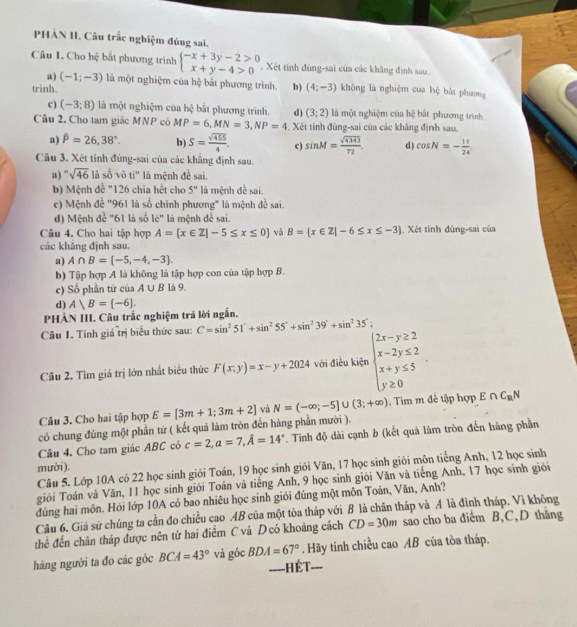 PHÀN II. Câu trắc nghiệm đúng sai,
Câu I. Cho hệ bắt phương trình beginarrayl -x+3y-2>0 x+y-4>0endarray. , Xét tính đúng-sai của các khãng định sau
a) (-1;-3) là một nghiệm của hệ bắt phương trình.
trình. b ) (4;-3) không là nghiệm cua hệ bắt phương
c) (-3;8) là một nghiệm của hhat q bắt phương trình. d) (3;2) là một nghiệm của hệ bất phương trình
Câu 2. Cho tam giác MNP có MP=6,MN=3,NP=4 , Xét tính đúng-sai của các khăng định sau.
a) hat P=26,38°. b) S= sqrt(455)/4 . sin M= sqrt(4343)/72 . d) cos N=- 11/24 
c)
Câu 3. Xét tính đúng-sai của các khẵng định sau.
a) " sqrt(46) là shat O vô tỉ" là mệnh đề sai.
b) Mệnh đề "126 chia hết cho 5'' là mệnh đề sai.
c) Mệnh đề "961 là số chính phương" là mệnh đề sai.
d) Mệnh đề "61 là số le'' là mệnh đề sai.
Câu 4. Cho hai tập hợp A= x∈ Z|-5≤ x≤ 0 và B= x∈ Z|-6≤ x≤ -3. Xét tính đúng-sai của
các khẳng định sau.
a) A∩ B= -5,-4,-3 .
b) Tập hợp A là không là tập hợp con của tập hợp B.
c) Số phần tử của A∪ B là 9.
d) A)B= -6 .
PHÀN III. Câu trắc nghiệm trã lời ngắn.
Câu I. Tính giá trị biểu thức sau: C=sin^251°+sin^255°+sin^239°+sin^235';
Câu 2. Tìm giá trị lớn nhất biểu thức F(x;y)=x-y+2024 với điều kiện beginarrayl 2x-y≥ 2 x-2y≤ 2 x+y≤ 5 y≥ 0endarray.
Câu 3. Cho hai tập hợp E=[3m+1;3m+2] và N=(-∈fty ;-5]∪ (3;+∈fty ). Tim m để tập hợp E∩ C_RN
có chung đúng một phần tứ ( kết quả làm tròn đến hàng phần mười ).
Câu 4. Cho tam giác ABC có c=2,a=7,widehat A=14° *. Tính độ dài cạnh b (kết quả làm tròn đến hàng phần
m ười ).
Câu 5. Lớp 10A có 22 học sinh giỏi Toán, 19 học sinh giỏi Văn, 17 học sinh giỏi môn tiếng Anh, 12 học sinh
giôi Toán và Văn, 11 học sinh giỏi Toán và tiếng Anh, 9 học sinh giỏi Văn và tiếng Anh, 17 học sinh giỏi
dúng hai môn. Hỏi lớp 10A có bao nhiêu học sinh giỏi đúng một môn Toán, Văn, Anh?
Câu 6. Giá sử chúng ta cần đo chiều cao AB của một tòa tháp với B là chân tháp và A là đỉnh tháp. Vì không
thể đến chân tháp được nên từ hai điểm C và D có khoảng cách CD=30m sao cho ba điểm B,C,D thắng
hàng người ta đo các góc BCA=43° và góc BDA=67°. Hãy tính chiều cao AB của tòa tháp.
====HÉT===