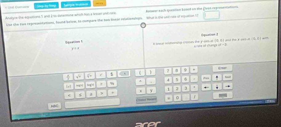 Unil Overview Step by Srep Sample Problem Hints 
Analyze the equations 1 and 2 to determine which has a lesser unit rate. Answer each question based on the given representations. 
Use the two representations, found below, to compare the two linear relationships. What is the unt rate of equation 1? 
Equation 1 Equation 2 
A linear relationship crosses the y-axis at (0,0) and the x-axis at (0,0) with 
a rate of change of -3
y=x
 x/y  sqrt(x) sqrt[7](x) $ x ( ) 7 8 9 + Enter
|x| log(x) log(0 π % ^ 4 5 6 Pray Next
y < 2 > + 1 2 3 * 
Choase Vasane = 0 
Ceranoa 
ABC