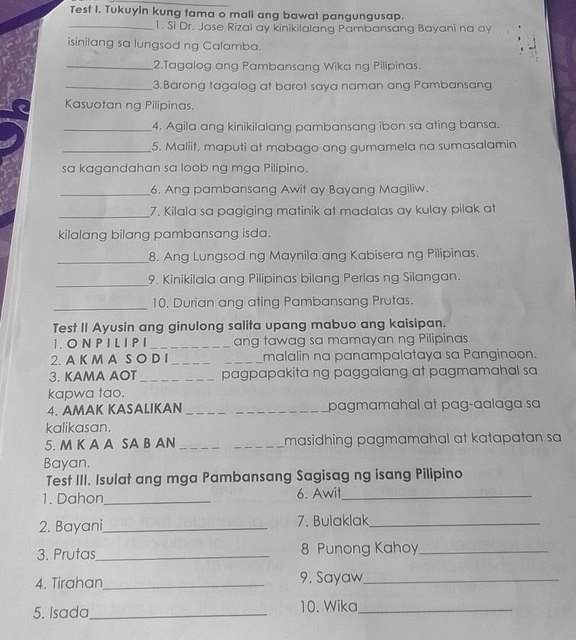 Test I. Tukuyin kung tama o mali ang bawat pangungusap.
_1. Si Dr. Jose Rizal ay kinikilalang Pambansang Bayani na ay
isinilang sa lungsod ng Calamba.
_2.Tagalog ang Pambansang Wika ng Pilipinas.
_3.Barong tagalog at barot saya naman ang Pambansang
Kasuotan ng Pilipinas.
_4. Agila ang kinikilalang pambansang ibon sa ating bansa.
_5. Maliit, maputi at mabago ang gumamela na sumasalamin
sa kagandahan sa loob ng mga Pilipino.
_6. Ang pambansang Awit ay Bayang Magiliw.
_7. Kilala sa pagiging matinik at madalas ay kulay pilak at
kilalang bilang pambansang isda.
_8. Ang Lungsod ng Maynila ang Kabisera ng Pilipinas.
_9. Kinikilala ang Pilipinas bilang Perlas ng Silangan.
_10. Durian ang ating Pambansang Prutas.
Test II Ayusin ang ginulong salita upang mabuo ang kaisipan.
1. ON P I L I P I _ang tawag sa mamayan ng Pilipinas
2. A K M A S O D I __malalin na panampalataya sa Panginoon.
3. KAMA AOT _pagpapakita ng paggalang at pagmamahal sa
kapwa tao.
4. AMAK KASALIKAN __pagmamahal at pag-aalaga sa
kalikasan.
5. M K A A SA B AN _masidhing pagmamahal at katapatan sa 
Bayan.
Test III. Isulat ang mga Pambansang Sagisag ng isang Pilipino
1. Dahon_ 6. Awit_
2. Bayani_ 7. Bulaklak_
3. Prutas_ 8 Punong Kahoy_
4. Tirahan_ 9. Sayaw_
5. Isada_ 10. Wika_