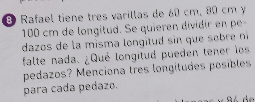 Rafael tiene tres varillas de 60 cm, 80 cm y
100 cm de longitud. Se quieren dividi 
dazos de la misma longitud sin que s br ni 
falte nada. ¿Qué longitud pueden tener los 
pedazos? Menciona tres longitudes posibles 
para cada pedazo.