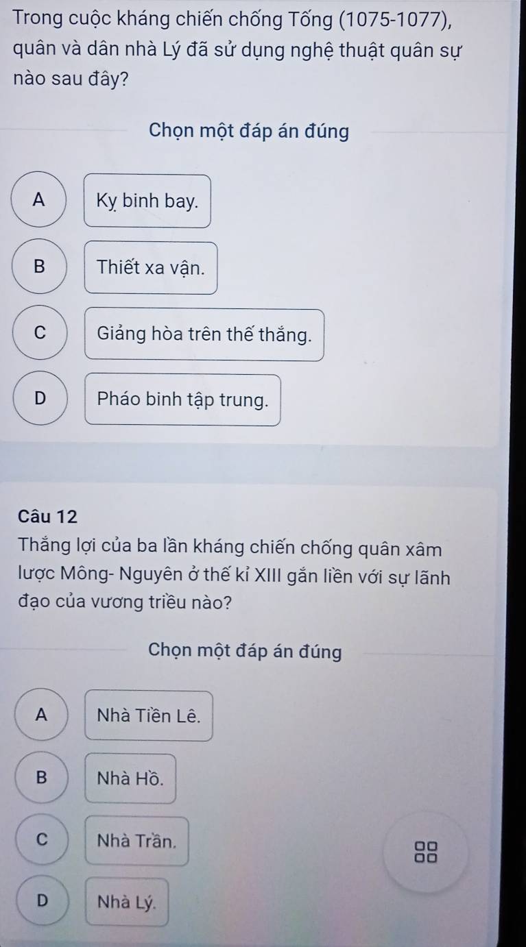 Trong cuộc kháng chiến chống Tống (1075-1077),
quân và dân nhà Lý đã sử dụng nghệ thuật quân sự
nào sau đây?
Chọn một đáp án đúng
A Kỵ binh bay.
B Thiết xa vận.
C Giảng hòa trên thế thắng.
D Pháo binh tập trung.
Câu 12
Thắng lợi của ba lần kháng chiến chống quân xâm
lược Mông- Nguyên ở thế kỉ XIII gắn liền với sự lãnh
đạo của vương triều nào?
Chọn một đáp án đúng
A Nhà Tiền Lê.
B Nhà Hồ.
C Nhà Trần.
□□
□□
D Nhà Lý.