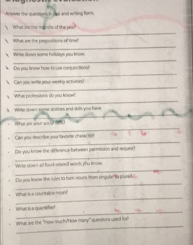 Answer the questions in oral and writing form. 
What are the months of the year? 
_ 
What are the prepositions of time? 
_ 
Write down some holidays you know. 
_ 
Do you know how to use conjunctions? 
_ 
_ 
Can you write your weekly activities? 
_ 
What professions do you know? 
Write down some abilities and skills you have. 
_ 
_ 
_ 
What are your social skills? 
_ 
Can you describe your favorite character? 
_ 
Do you know the difference between permission and request? 
_ 
Write down all food-related words you know. 
_ 
Do you know the rules to turn nouns from singular to plural? 
_ 
What is a countable noun? 
_ 
What is a quantifier? 
_ 
What are the "How much/How many" questions used for?