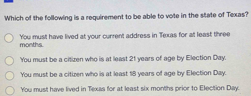 Which of the following is a requirement to be able to vote in the state of Texas?
You must have lived at your current address in Texas for at least three
months.
You must be a citizen who is at least 21 years of age by Election Day.
You must be a citizen who is at least 18 years of age by Election Day.
You must have lived in Texas for at least six months prior to Election Day.