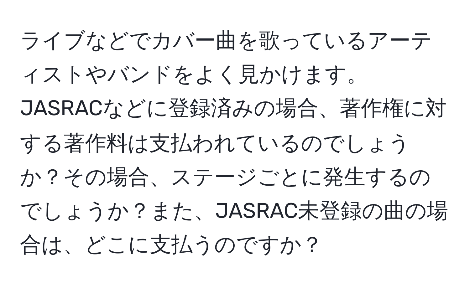 ライブなどでカバー曲を歌っているアーティストやバンドをよく見かけます。JASRACなどに登録済みの場合、著作権に対する著作料は支払われているのでしょうか？その場合、ステージごとに発生するのでしょうか？また、JASRAC未登録の曲の場合は、どこに支払うのですか？