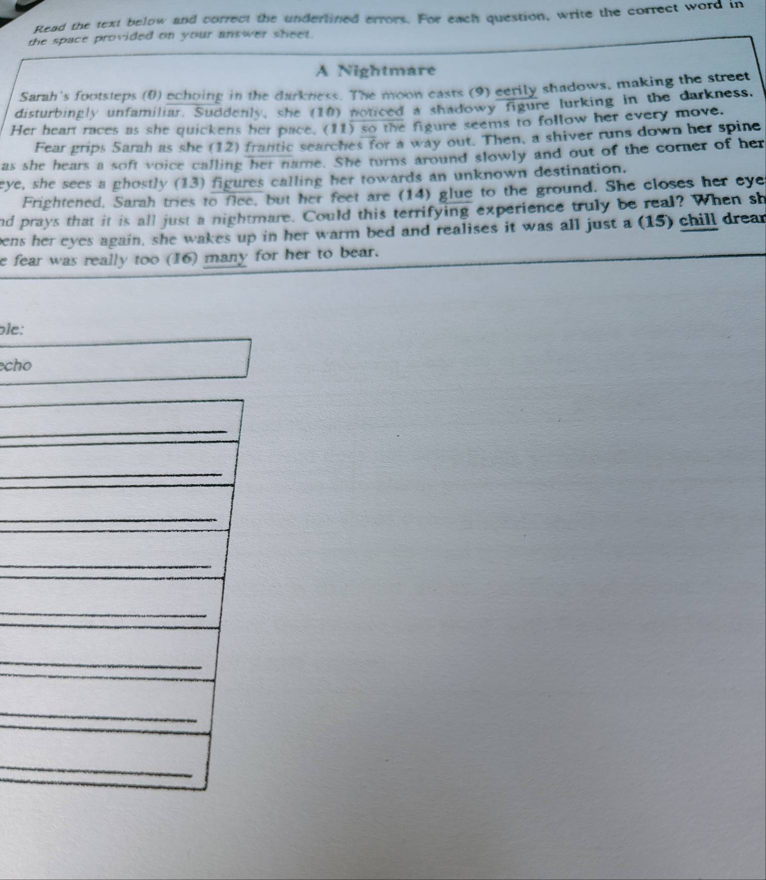 Read the text below and correct the undertined errors. For each question, write the correct word in 
the space provided on your answer sheet. 
A Nightmare 
Sarah's footsteps (0) echoing in the darkness. The moon casts (9) eerily shadows, making the street 
disturbingly unfamiliar. Suddenly, she (10) noticed a shadowy figure lurking in the darkness. 
Her heart races as she quickens her pace. (11) so the figure seems to follow her every move. 
Fear grips Sarah as she (12) frantic searches for a way out. Then, a shiver runs down her spine 
as she hears a soft voice calling her name. She turns around slowly and out of the corner of her 
eye, she sees a ghostly (13) figures calling her towards an unknown destination. 
Frightened, Sarah tries to flee, but her feet are (14) glue to the ground. She closes her eye 
nd prays that it is all just a nightmare. Could this terrifying experience truly be real? When sh 
eens her eyes again, she wakes up in her warm bed and realises it was all just a (15) chill drean 
e fear was really too (16) many for her to bear. 
ble: 
cho 
_ 
_ 
_ 
_ 
_ 
_