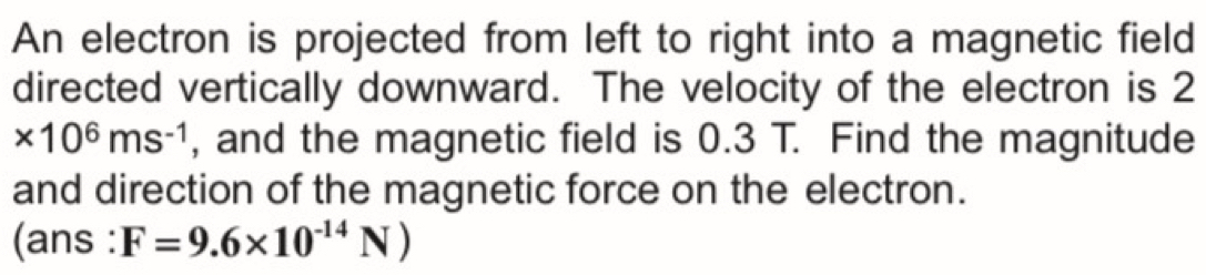 An electron is projected from left to right into a magnetic field 
directed vertically downward. The velocity of the electron is 2
* 10^6ms^(-1) , and the magnetic field is 0.3 T. Find the magnitude 
and direction of the magnetic force on the electron. 
(ans : F=9.6* 10^(-14)N)