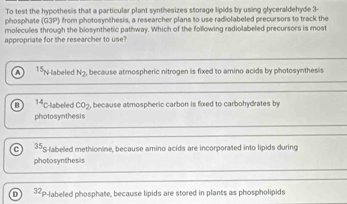 To test the hypothesis that a particular plant synthesizes storage lipids by using glyceraldehyde 3 -
phosphate (G3P) from photosynthesis, a researcher plans to use radiolabeled precursors to track the
molecules through the biosynthetic pathway. Which of the following radiolabeled precursors is most
appropriate for the researcher to use?
a^(15)N -labeled N_2 , because atmospheric nitrogen is fixed to amino acids by photosynthesis
B 14 C-labeled CO_2 , because atmospheric carbon is fixed to carbohydrates by
photosynthesis
C 35 S-labeled methionine, because amino acids are incorporated into lipids during
photosynthesis
D 32 P-labeled phosphate, because lipids are stored in plants as phospholipids