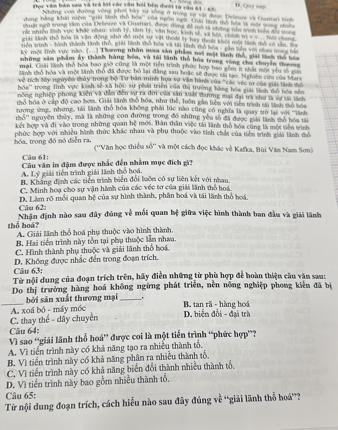 Sống đôi D. Quy nạp.
Đọc văn bản sau và trả lời các câu hồi bên dưới từ câu 61 - 65:
Những con đường vòng phơi bày sự sống ở trong sự vật được Deleuze và Guattari hình
dung bằng khái niệm ''giải lãnh thổ hóa'' của ngôn ngữ. Giải lãnh thổ hóa là một trong nhiều
thuật ngữ trung tâm của Deleuze và Guattari, được dùng để mô tả những tiến trình biển đội trong
rất nhiều lĩnh vực khác nhau: sinh lý, tâm lý, văn học, kinh tế, xã hội, chính trị v.v... Nói chung.
giải lãnh thổ hóa là vận động nhờ đó một sự vật thoát ly hay thoát khỏi một lãnh thổ có sẵn. Ba
triển trình - hình thành lãnh thổ, giải lãnh thổ hóa và tái lãnh thổ hóa - gắn liền với nhau trong bắt
kỳ một lĩnh vực nào. [...] Thương nhân mua sản phẩm nơi một lãnh thổ, giải lãnh thổ hóa
những săn phẩm ấy thành hàng hóa, và tái lãnh thổ hóa trong vòng chu chuyển thương
mại. Giải lãnh thổ hóa bao giờ cũng là một tiến trình phức hợp bao gồm ít nhất một yếu tổ giải
lãnh thổ hóa và một lãnh thổ đã được bỏ lại đằng sau hoặc sẽ được tái tạo. Nghiên cứu của Marx
về tích lũy nguyên thủy trong bộ Tư bản minh họa sự vận hành của "các véc tơ của giải lãnh thổ
hóa'' trong lĩnh vực kình tế-xã hội: sự phát triển của thị trường hàng hóa giải lãnh thổ hóa nền
nông nghiệp phong kiến và dẫn đến sự ra đời của sản xuất thương mại đại trà như là sự tái lãnh
thổ hóa ở cấp độ cao hơn. Giải lãnh thổ hóa, như thế, luôn gắn liền với tiến trình tái lãnh thổ hóa
tương ứng, nhưng, tái lãnh thổ hóa không phải lúc nào cũng có nghĩa là quay trở lại với ‘lãnh
thổ'' nguyên thủy, mà là những con đường trong đó những yếu tố đã được giải lãnh thổ hóa tái
kết hợp và đi vào trong những quan hệ mới. Bản thân việc tái lãnh thổ hóa cũng là một tiên trình
phức hợp với nhiều hình thức khác nhau và phụ thuộc vào tính chất của tiến trình giải lãnh thổ
hóa, trong đó nó diễn ra.
(“Văn học thiều số” và một cách đọc khác về Kafka, Bùi Văn Nam Sơn)
Câu 61:
Câu văn in đậm được nhắc đến nhằm mục đích gì?
A. Lý giải tiến trình giải lãnh thổ hoá.
B. Khẳng định các tiến trình biến đổi luôn có sự liên kết với nhau.
C. Minh hoạ cho sự vận hành của các véc tơ của giải lãnh thổ hoá.
D. Làm rõ mối quan hệ của sự hình thành, phân hoá và tái lãnh thổ hoá.
Câu 62:
Nhận định nào sau đây đúng về mối quan hệ giữa việc hình thành ban đầu và giải lãnh
thổ hoá?
A. Giải lãnh thổ hoá phụ thuộc vào hình thành.
B. Hai tiến trình này tồn tại phụ thuộc lẫn nhau.
C. Hình thành phụ thuộc và giải lãnh thổ hoá.
D. Không được nhắc đến trong đoạn trích.
Câu 63:
Từ nội dung của đoạn trích trên, hãy điền những từ phù hợp để hoàn thiện câu văn sau:
Do thị trường hàng hoá không ngừng phát triển, nền nông nghiệp phong kiến đã bị
_
bởi sản xuất thương mại _.
A. xoá bỏ - máy móc
B. tan rã - hàng hoá
C. thay thế - dây chuyền
D. biến đổi - đại trà
Câu 64:
Vì sao “giải lãnh thổ hoá” được coi là một tiến trình “phức hợp”?
A. Vì tiến trình này có khả năng tạo ra nhiều thành tố.
B. Vì tiến trình này có khả năng phân ra nhiều thành tố.
C. Vì tiến trình này có khả năng biến đổi thành nhiều thành tố.
D. Vì tiến trình này bao gồm nhiều thành tố.
Câu 65:
Từ nội dung đoạn trích, cách hiểu nào sau đây đúng về “giải lãnh thổ hoá”?