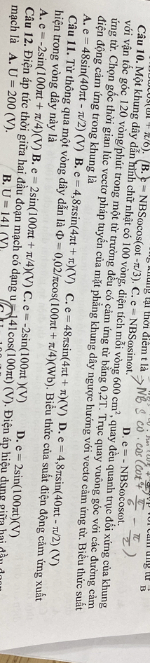 (cot +π /6).(B.)=NBSomega cos (omega t-π /3).C.e=NBSomega g kủng tại thời điệm t là an tng từ vector B
sinωt. D. e=-NBS Sωcosωt.
Câu 10. Một khung dây dẫn hình chữ nhật có 100 vòng, diện tích mỗi vòng 600cm^2 , quay đều quanh trục đối xứng của khung
với vận tốc góc 120 vòng/phút trong một từ trường đều có cảm ứng từ bằng 0,2T. Trục quay vuông góc với các đường cảm
ứng từ. Chọn gốc thời gian lúc vectơ pháp tuyến của mặt phẳng khung dây ngược hướng với vectơ cảm ứng từ. Biểu thức suất
điện động cảm ứng trong khung là
A. e=48sin (40π t-π /2)(V) B. e=4,8π sin (4π t+π )(V) C. e=48π sin (4π t+π )(V) e=4,8π sin (40π t-π /2)(V)
D.
Câu 11. Từ thông qua một vòng dây dẫn là Phi =0,02/π cos (100π t+π /4)(Wb).  Biểu thức của suất điện động cảm ứng xuất
hiện trong vòng dây này là
A. e=-2sin (100π t+π /4)(V)B.e=2sin (100π t+π /4)(V)C.e=-2sin (100π t)(V) D. e=2sin (100π t)(V)
Câu 12. Điện áp tức thời giữa hai đầu đoạn mạch có dạng u
mạch là A. U=200(V). B. U=_ 141(V) u=141cos (100π t)(V). Điện áp hiệu dụng giữa hai đầu đi