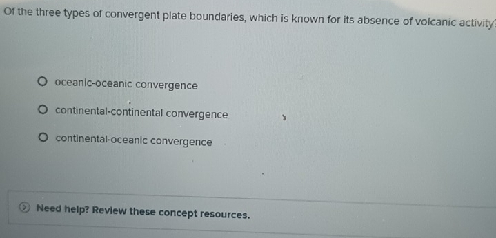 Of the three types of convergent plate boundaries, which is known for its absence of volcanic activity
oceanic-oceanic convergence
continental-continental convergence
continental-oceanic convergence
Need help? Review these concept resources.