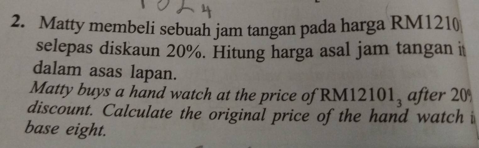 Matty membeli sebuah jam tangan pada harga RM1210
selepas diskaun 20%. Hitung harga asal jam tangan it 
dalam asas lapan. 
Matty buys a hand watch at the price of RM [12101_3 after 20°
discount. Calculate the original price of the hand watch i 
base eight.