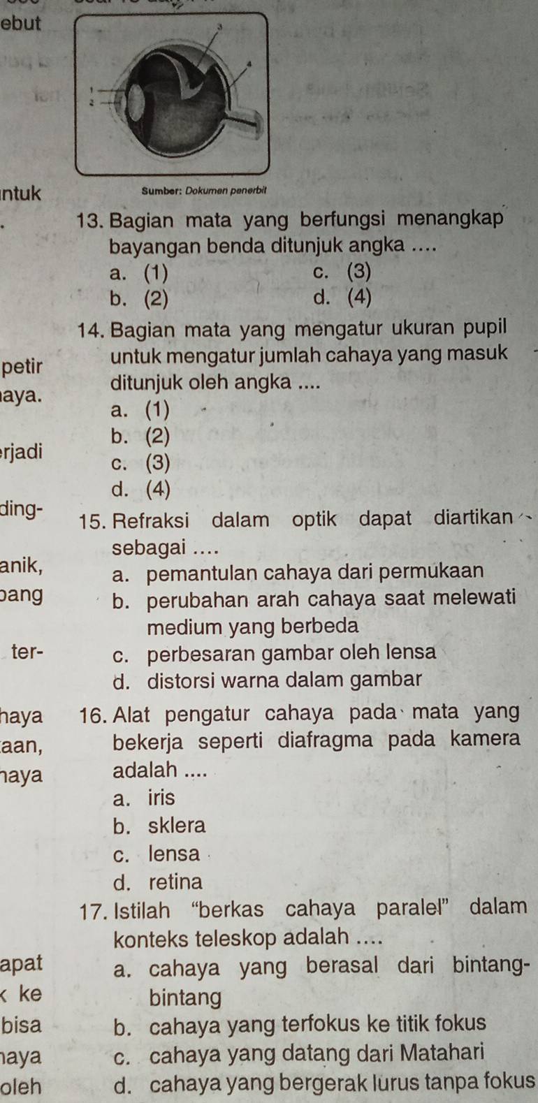 ebut
ntuk Sumber: Dokumen penerbit
13. Bagian mata yang berfungsi menangkap
bayangan benda ditunjuk angka ....
a. (1) c. (3)
b. (2) d. (4)
14. Bagian mata yang mengatur ukuran pupil
petir untuk mengatur jumlah cahaya yang masuk
ditunjuk oleh angka ....
aya. a. (1)
b. (2)
rjadi c. (3)
d. (4)
ding- 15. Refraksi dalam optik dapat diartikan
sebagai ....
anik, a. pemantulan cahaya dari permukaan
bang b. perubahan arah cahaya saat melewati
medium yang berbeda
ter- c. perbesaran gambar oleh lensa
d. distorsi warna dalam gambar
haya 16. Alat pengatur cahaya pada mata yan
aan, bekerja seperti diafragma pada kamera
haya adalah ....
a. iris
b. sklera
c. lensa
d. retina
17. Istilah “berkas cahaya paralel” dalam
konteks teleskop adalah ....
apat a. cahaya yang berasal dari bintang-
k ke bintang
bisa b. cahaya yang terfokus ke titik fokus
aya c. cahaya yang datang dari Matahari
oleh d. cahaya yang bergerak lurus tanpa fokus