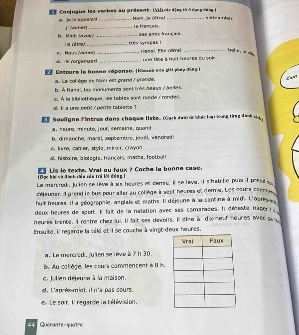 St Conjugue les verbes au présent. (Viết các động từ ở dạng đùng.)
a. Je (s'appeler) _Nam. Je (être) _vietnamien.
J' (aimer)_ le français.
b. Minh (avoir) _des amis français.
Ils (être) _très sympas !
c. Nous (aimer) _ Hanoi. Elle (être) _belle, la ville
d. Ils (organiser) _une fête à huit heures du soir.
Entoure la bonne réponse. (Khoanh tròn giải pháp đúng.)
a. Le collège de Nam est grand / grande.
Cest
b. À Hanoi, les monuments sont très beaux / belles.
c. À la bibliothèque, les tables sont ronde / rondes.
d. ll a une petit / petite tablette ?
E Souligne l'intrus dans chaque liste. (Gạch dưới từ khác loại trong từng danh sách )
a. heure, minute, jour, semaine, quand
b. dimanche, mardi, septembre, jeudi, vendredi
c. livre, cahier, stylo, miroir, crayon
d. histoire, biologie, français, maths, football
Lis le texte. Vrai ou faux ? Coche la bonne case.
(Đọc bài và đánh dấu câu trả lời đúng.)
Le mercredi, Julien se lève à six heures et demie. Il se lave, il s'habille puis il prend s
déjeuner. Il prend le bus pour aller au collège à sept heures et demie. Les cours commen
huit heures. Il a géographie, anglais et maths. Il déjeune à la cantine à midi. L'après-m
deux heures de sport. Il fait de la natation avec ses camarades. Il déteste nager! 
heures trente, il rentre chez lui. Il fait ses devoirs. Il dîne à dix-neuf heures avec sa 
Ensuite, il regarde la télé et il se couche à vingt-deux heures.
a. Le mercredi, Julien se lève à 7 h 30.
b. Au collège, les cours commencent à 8 h.
c. Julien déjeune à la maison.
d. L'après-midi, il n'a pas cours.
e. Le soir, il regarde la télévision.
44 Quarante-quatre