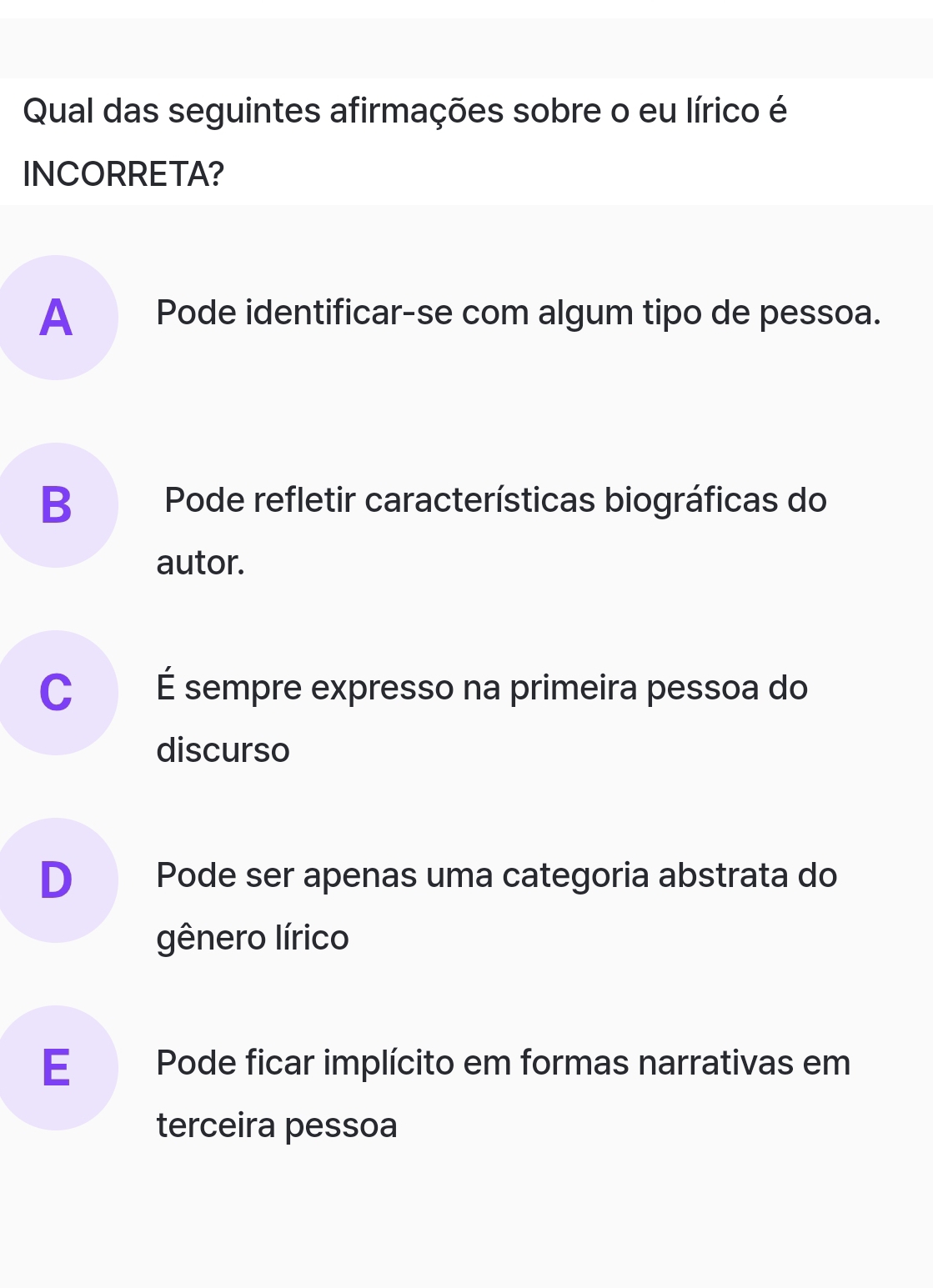 Qual das seguintes afirmações sobre o eu lírico é
INCORRETA?
A Pode identificar-se com algum tipo de pessoa.
B Pode refletir características biográficas do
autor.
C É sempre expresso na primeira pessoa do
discurso
D Pode ser apenas uma categoria abstrata do
gênero lírico
E Pode ficar implícito em formas narrativas em
terceira pessoa