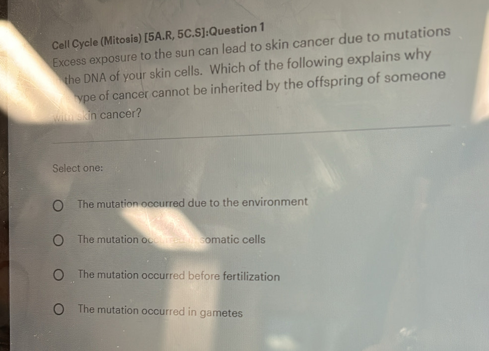 Cell Cycle (Mitosis) [5A.R, 5C.S]:Question 1
Excess exposure to the sun can lead to skin cancer due to mutations
the DNA of your skin cells. Which of the following explains why
ype of cancer cannot be inherited by the offspring of someone
with skin cancer?
Select one:
The mutation occurred due to the environment
The mutation occu rred n somatic cells
The mutation occurred before fertilization
The mutation occurred in gametes