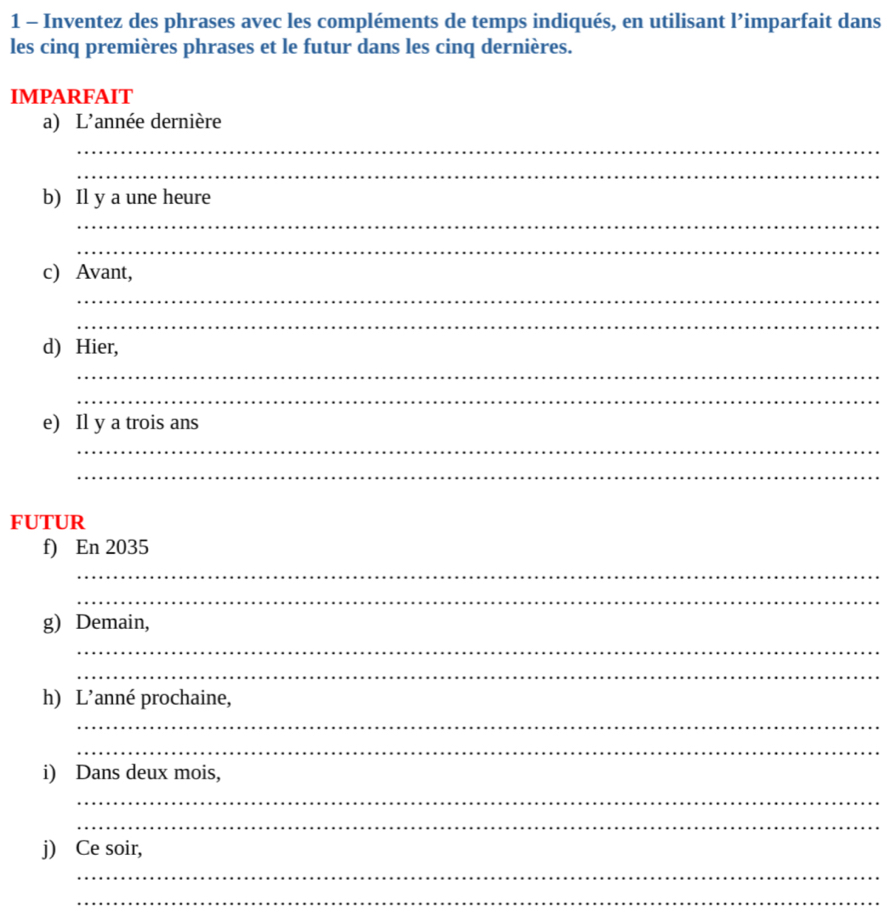 Inventez des phrases avec les compléments de temps indiqués, en utilisant l’imparfait dans 
les cinq premières phrases et le futur dans les cinq dernières. 
IMPARFAIT 
a) L'année dernière 
_ 
_ 
b) Il y a une heure 
_ 
_ 
c) Avant, 
_ 
_ 
d) Hier, 
_ 
_ 
e) Il y a trois ans 
_ 
_ 
FUTUR 
f) En 2035
_ 
_ 
g) Demain, 
_ 
_ 
h) L’anné prochaine, 
_ 
_ 
i) Dans deux mois, 
_ 
_ 
j) Ce soir, 
_ 
_