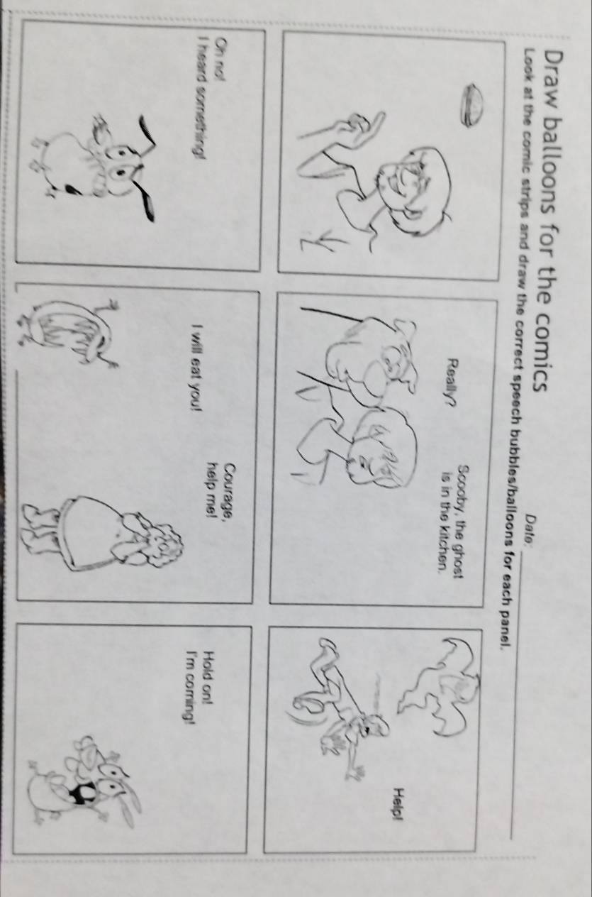 Draw balloons for the comics 
Date: 
Look at the comic strips and draw the correct speech bubbles/balloons for eacnel. 
Courage, 
Oh no! help me! 
I heard something! I will eat you!