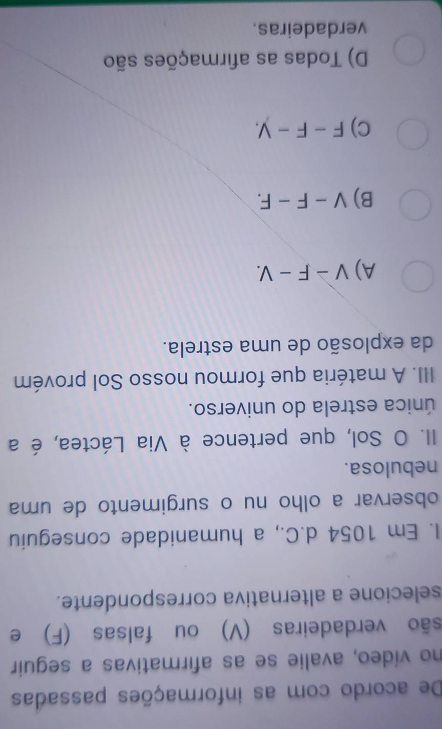 De acordo com as informações passadas
no vídeo, avalie se as afirmativas a seguir
são verdadeiras (V) ou falsas (F) e
selecione a alternativa correspondente.
I. Em 1054 d.C., a humanidade conseguiu
observar a olho nu o surgimento de uma
nebulosa.
II. O Sol, que pertence à Via Láctea, é a
única estrela do universo.
III. A matéria que formou nosso Sol provém
da explosão de uma estrela.
A) V-F-V.
B) V-F-F.
C) F-F-y.
D) Todas as afirmações são
verdadeiras.