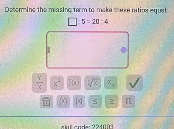 Determine the missing term to make these ratios equal:
□ :5=20:4
 Y/X  x^2 f(x) sqrt[n](x) X_n
' '' (x) |X| < > π 
skill code: 224003