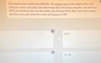 Elie reached her credit limit of $6,000. The interest rate on her credit card is 12%
Using an online calculator, Elie determines that if she stops using the card and pays
$200 per month for the next 36 months, she will pay off her debt. How much interes!
will Elie have paid when her credit card balance is $0?
$720
$2,160